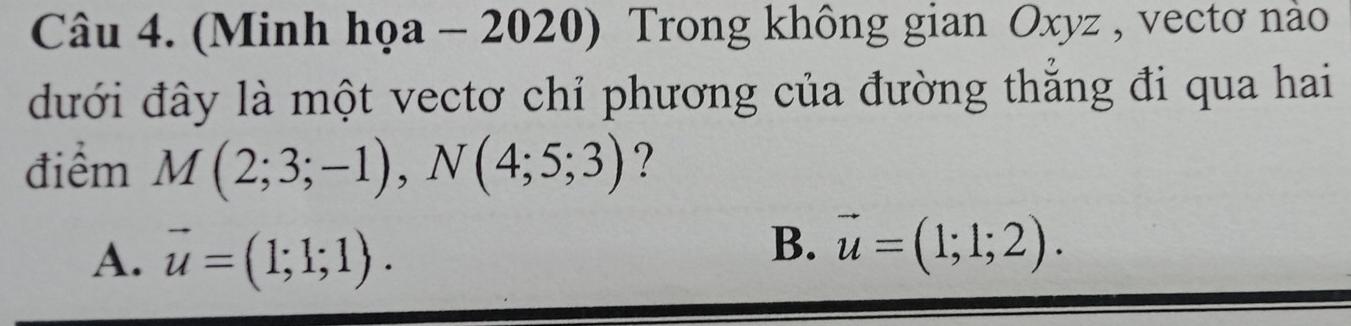 (Minh họa - 2020) Trong không gian Oxyz , vectơ nào
đưới đây là một vectơ chỉ phương của đường thắng đi qua hai
điểm M(2;3;-1), N(4;5;3) ?
A. vector u=(1;1;1).
B. vector u=(1;1;2).