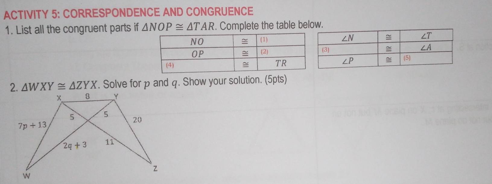 ACTIVITY 5: CORRESPONDENCE AND CONGRUENCE
1. List all the congruent parts if △ NOP≌ △ TAR. Complete the table below.
2. △ WXY≌ △ ZYX. Solve for p and q. Show your solution. (5pts)