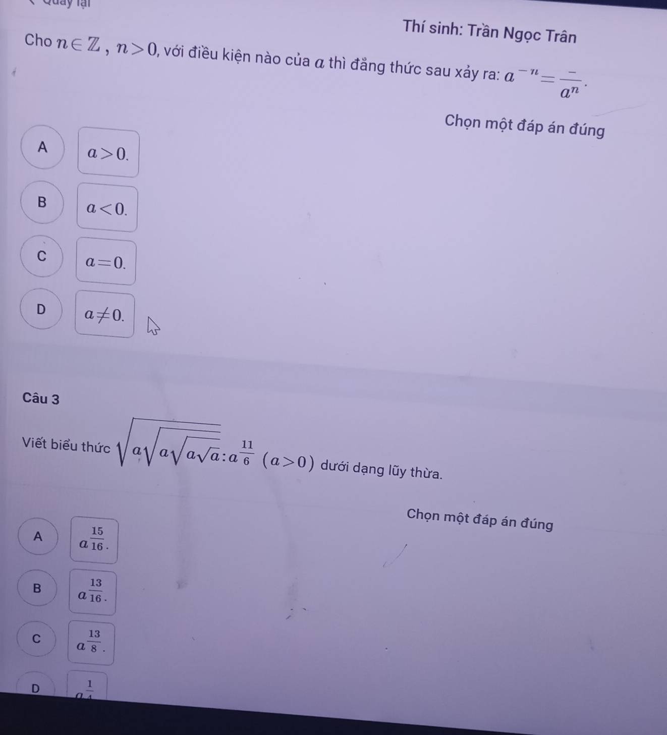 Quay tại
Thí sinh: Trần Ngọc Trân
Cho n∈ Z, n>0 , với điều kiện nào của α thì đẳng thức sau xảy ra: a^(-n)= (-)/a^n ·
Chọn một đáp án đúng
A a>0.
B a<0</tex>.
C a=0.
D a!= 0. 
Câu 3
Viết biểu thức sqrt(asqrt asqrt asqrt a):a^(frac 11)6(a>0) dưới dạng lũy thừa.
Chọn một đáp án đúng
A a^(frac 15)16.
B a^(frac 13)16.
C a^(frac 13)8.
D _ a 1/4 