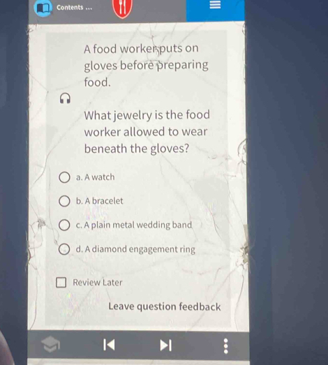 Contents ...
A food worker puts on
gloves before preparing
food.
What jewelry is the food
worker allowed to wear
beneath the gloves?
a. A watch
b. A bracelet
c. A plain metal wedding band
d. A diamond engagement ring
Review Later
Leave question feedback
1
.
H