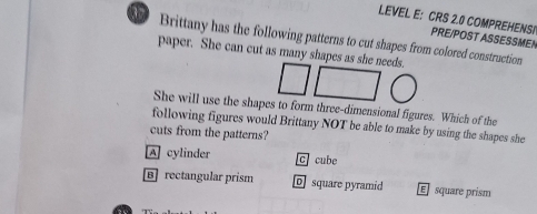 LEVEL E: CRS 2.0 COMPREHENSI PRE/POST ASSESSMEN
Brittany has the following patterns to cut shapes from colored construction
paper. She can cut as many shapes as she needs.
She will use the shapes to form three-dimensional figures. Which of the
following figures would Brittany NOT be able to make by using the shapes she
cuts from the patterns?
A cylinder C cube
Brectangular prism square pyramid E square prism