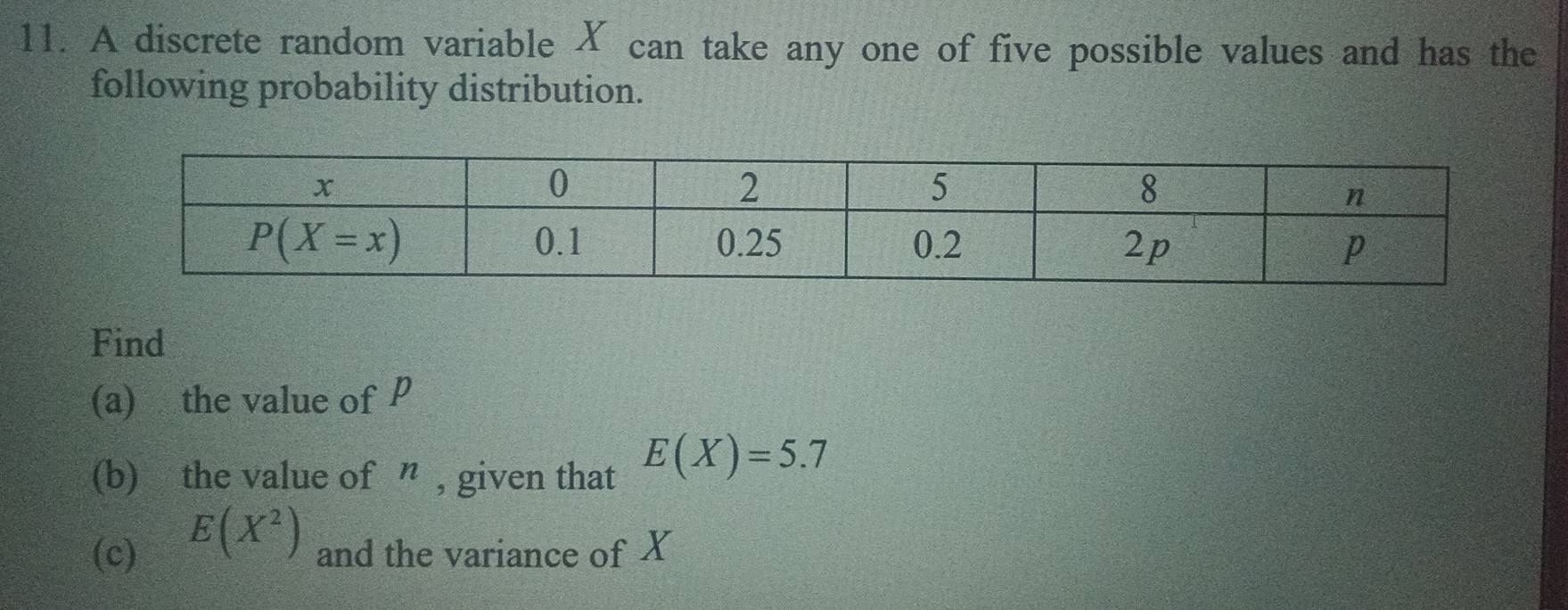 A discrete random variable X can take any one of five possible values and has the
following probability distribution.
Find
(a) the value of P
(b) the value of ” , given that E(X)=5.7
E(X^2)
(c) and the variance of X