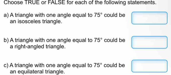 Choose TRUE or FALSE for each of the following statements. 
a) A triangle with one angle equal to 75° could be 
an isosceles triangle. 
b) A triangle with one angle equal to 75° could be 
a right-angled triangle. 
c) A triangle with one angle equal to 75° could be 
an equilateral triangle.