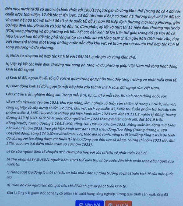 Đến nay, nước ta đã có quan hệ chính thức với 189/193 quốc gia và vùng lãnh thổ (trong đó có 4 đổi tác
chiến lược toàn diện, 17 đối tác chiến lược, 13 đối tác toàn diện); có quan hệ thương mại với 224 đối tác
và quan hệ hợp tác với hơn 300 tổ chức quốc tế; đã kỷ hơn 90 hiệp định thương mại song phương, gần
60 hiệp định khuyển khích và bảo hộ đầu tư; đàm phán, ký kết và thực thi 19 Hiệp định thương mạitự do
(FTA) song phương và đa phương với hầu hết các nền kinh tế lớn trên thế giới; trong đó 16 FTA đã có
hiệu lực với hơn 60 đối tác, phủ rộng khắp các châu lục với tổng GDP chiếm gần 90% GDP toàn cầu, đưa
Việt Nam trở thành một trong những nước dẫn đầu khu vực về tham gia các khuôn khổ hợp tác kinh tế
song phương và đa phương,
a) Nước ta có quan hệ hợp tác kinh tế với 189/193 quốc gia và vùng lãnh thổ.
b) Việc ký kết các hiệp định thương mại song phương và đa phương giúp Việt Nam mở rộng hoạt động
kinh tế đối ngoại
c) Kinh tế đối ngoại là yếu tố giữ vai trò quan trong góp phần thúc đấy tăng trưởng và phát triển kinh tế.
d) Hoạt động kinh tế đối ngoại là một bộ phận cấu thành chính sách đối ngoại của Việt Nam.
Câu 2: Câu trắc nghiệm đúng sai. Trong mỗi ý a), b), c), d) ở mỗi câu, thí sinh chọn đúng hoặc sai:
Về cơ cấu nền kinh tế năm 2023, khu vực nông, lâm nghiệp và thủy sản chiếm tỷ trọng 11,96%; khu vực
công nghiệp và xây dựng chiếm 37,12%; khu vực dịch vụ chiếm 42,54%; thuế sản phẩm trừ trợ cấp sản
phẩm chiếm 8,38%. Quy mô GDP theo giá hiện hành năm 2023 ước đạt 10.221,8 nghĩn tỷ đồng, tương
đương 430 tỷ USD. GDP bình quân đầu người năm 2023 theo giá hiện hành ước đạt 101,9 triệu
đồng/người, tương đương 4.284,5 USD, tăng 160 USD so với năm 2022. Năng suất lao động của toàn
nền kinh tế năm 2023 theo giá hiện hành ước đạt 199,3 triệu đồng/lao động (tương đương 8.380
USD/lao động, tăng 274 USD so với năm 2022); theo giá so sánh, năng suất lao động tăng 3,65% do trình
độ của người lao động được cải thiện (tỷ lệ lao động qua đào tạo có bằng, chứng chỉ năm 2023 ước đạt
27%, cao hơn 0,6 điểm phần trăm so với năm 2022).
a) Cơ cấu ngành kinh tế chuyển dịch chưa phù hợp với các chỉ tiêu về phát triển kinh tế.
b) Thu nhập 4284,5USD/1 người năm 2023 thể hiện thu nhập quốc dân bình quân theo đầu người của
nước ta.
c) Năng suốt lao động là một chỉ tiêu cơ bản phản ánh sự tăng trưởng và phát triển kinh tế của một quốc
gia
d) Trình độ của người lao động là tiêu chi để đánh giá sự phát triển kinh tế.
Cầu 3: Ông 5 là giám đốc công ty cổ phần sản xuất hàng công nghiệp. Trong quá trình sản xuất, ông đã
O Nân hài  M Lưu hài