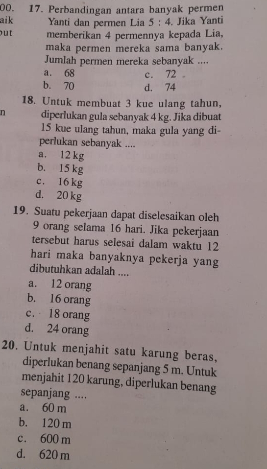 Perbandingan antara banyak permen
aik Yanti dan permen Lia 5:4. Jika Yanti
out memberikan 4 permennya kepada Lia,
maka permen mereka sama banyak.
Jumlah permen mereka sebanyak ....
a. 68 c. 72.
b. 70 d. 74
18. Untuk membuat 3 kue ulang tahun,
n diperlukan gula sebanyak 4 kg. Jika dibuat
15 kue ulang tahun, maka gula yang di-
perlukan sebanyak ....
a. 12 kg
b. 15 kg
c. 16 kg
d. 20 kg
19. Suatu pekerjaan dapat diselesaikan oleh
9 orang selama 16 hari. Jika pekerjaan
tersebut harus selesai dalam waktu 12
hari maka banyaknya pekerja yang
dibutuhkan adalah ....
a. 12 orang
b. 16 orang
c. 18 orang
d. 24 orang
20. Untuk menjahit satu karung beras,
diperlukan benang sepanjang 5 m. Untuk
menjahit 120 karung, diperlukan benang
sepanjang ....
a. 60 m
b. 120 m
c. 600 m
d. 620 m