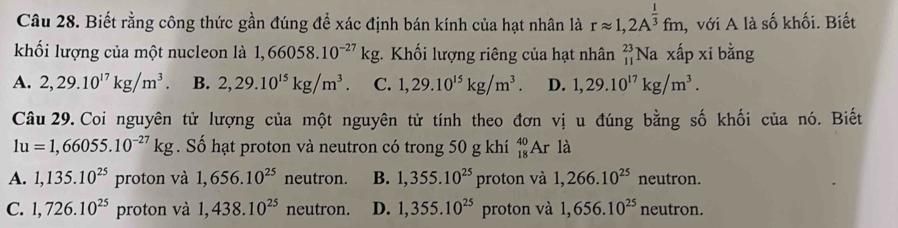 Biết rằng công thức gần đúng để xác định bán kính của hạt nhân là rapprox 1,2A^(frac 1)3fm , với A là số khối. Biết
khối lượng của một nucleon là 1,66058.10^(-27)kg. Khối lượng riêng của hạt nhân _(11)^(23)N a xấp xi bằng
A. 2,29.10^(17)kg/m^3. B. 2,29.10^(15)kg/m^3. C. 1,29.10^(15)kg/m^3. D. 1,29.10^(17)kg/m^3. 
Câu 29. Coi nguyên tử lượng của một nguyên tử tính theo đơn vị u đúng bằng số khối của nó. Biết
1u=1,66055.10^(-27)kg. Số hạt proton và neutron có trong 50 g khí _(18)^(40)Ar là
A. 1,135.10^(25) proton và 1,656.10^(25) neutron. B. 1,355.10^(25) proton và 1,266.10^(25) neutron.
C. 1,726.10^(25) proton và 1,438.10^(25) neutron. D. 1,355.10^(25) proton và 1,656.10^(25) neutron.