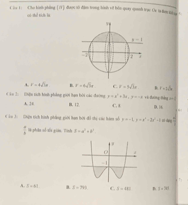 Cho hình phang (/) được tô đậm trong hình về bên quay quanh trục Ox ta đượckhasu 5
có thể tích là:
y
y=1
-2
2
A. V=4sqrt(3)π. B. V=6sqrt(3)π. C. V=5sqrt(3)π. D. V=2sqrt(3)x. 
Câu 2: Diện tích hình phẳng giới hạn bởi các đường y=x^3+3x, y=-x và đường thắng x=- 5/4 
A. 24. B. 12. C. 8 D. 16
t 6:
Cu 3: Diện tích hình phẳng giới hạn bởi đồ thị các hàm số y=-1, y=x^4-2x^2-1 có dang  ad/b 
 a/b  là phân số tối gián. Tinh S=a^2+b^2. 
7:
A. S=61. B. S=793. C. S=481. D. S=745.