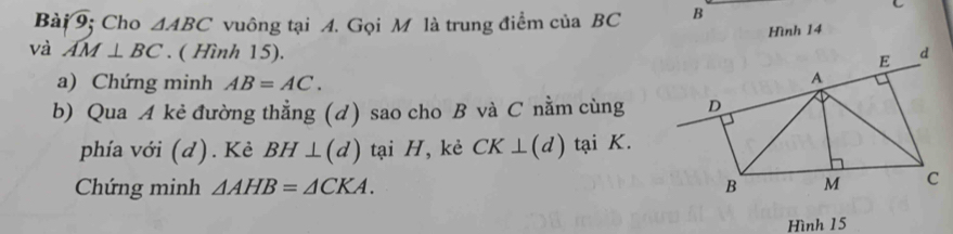 Cho △ ABC vuông tại A. Gọi M là trung điểm của BC B 
Hình 14
và AM⊥ BC. ( Hình 15). 
a) Chứng minh AB=AC. 
b) Qua A kẻ đường thẳng (d) sao cho B và C nằm cùng 
phía với (d). Kẻ BH⊥ (d) tại H, kẻ CK⊥ (d) tại K. 
Chứng minh △ AHB=△ CKA. 
Hình 15