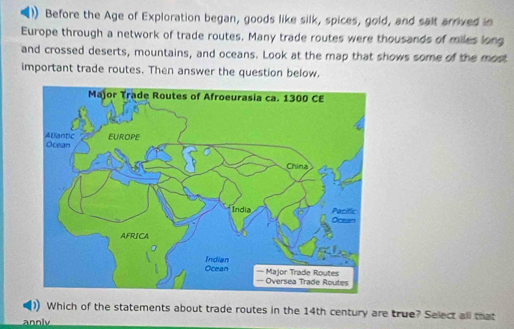 Before the Age of Exploration began, goods like silk, spices, gold, and salt arrived in 
Europe through a network of trade routes. Many trade routes were thousands of miles long 
and crossed deserts, mountains, and oceans. Look at the map that shows some of the most 
important trade routes. Then answer the question below, 
Which of the statements about trade routes in the 14th century are true? Select all that 
annly