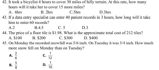 It took a bicyclist 4 hours to cover 30 miles of hilly terrain. At this rate, how many
hours will it take her to cover 15 more miles?
A. 6hrs B. 2hrs C. 5hrs D. 3hrs
43. If a data entry specialist can enter 40 patient records in 3 hours, how long will it take
him to enter 60 records?
A. 2 B. 4.5 C. 5 D. 3
44. The price of a floor tile is $1.98. What is the approximate total cost of 212 tiles?
A. $100 B. $200 C. $300 D. $400
45. On Monday the recorded snowfall was 5/6 inch. On Tuesday it was 3/4 inch. How much
more snow fell on Monday than on Tuesday?
A.  2/6  C.  1/12 
B.  5/8  D.  1/10 