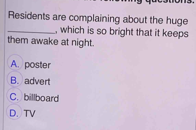 Residents are complaining about the huge
_, which is so bright that it keeps
them awake at night.
A. poster
B. advert
C. billboard
D. TV