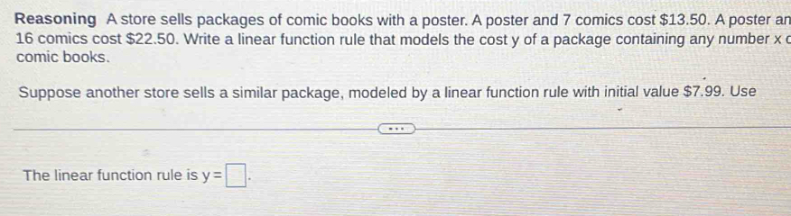 Reasoning A store sells packages of comic books with a poster. A poster and 7 comics cost $13.50. A poster ar
16 comics cost $22.50. Write a linear function rule that models the cost y of a package containing any number x
comic books. 
Suppose another store sells a similar package, modeled by a linear function rule with initial value $7.99. Use 
The linear function rule is y=□.