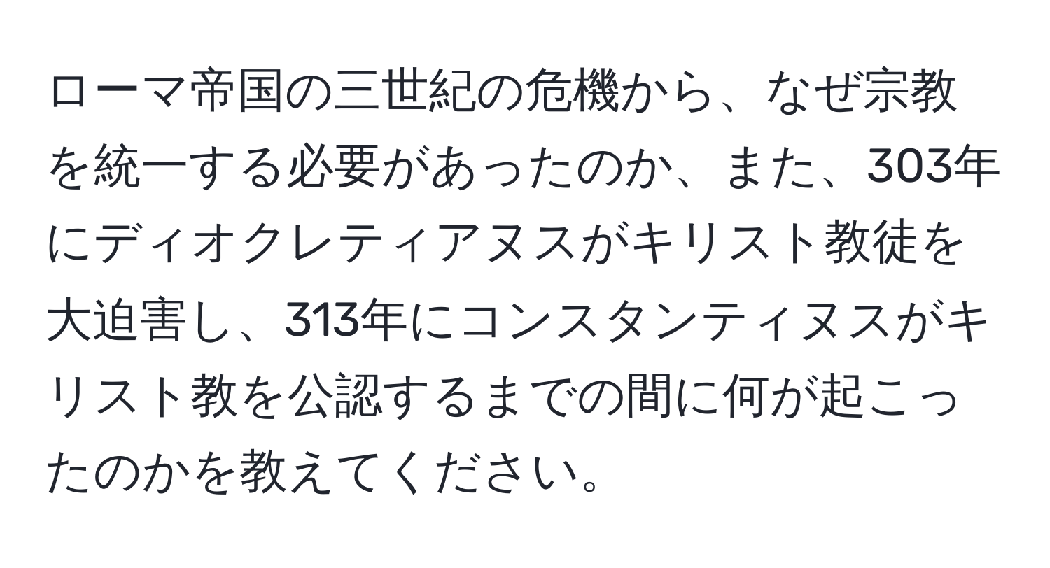 ローマ帝国の三世紀の危機から、なぜ宗教を統一する必要があったのか、また、303年にディオクレティアヌスがキリスト教徒を大迫害し、313年にコンスタンティヌスがキリスト教を公認するまでの間に何が起こったのかを教えてください。