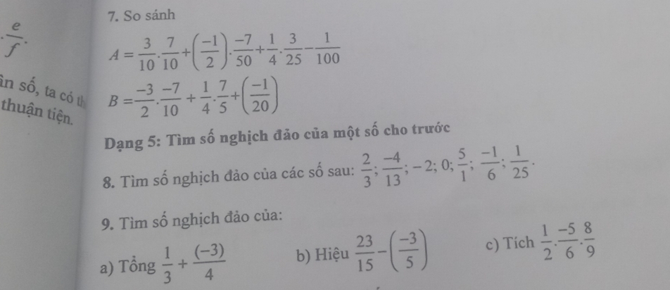 So sánh
A= 3/10 . 7/10 +( (-1)/2 ). (-7)/50 + 1/4 . 3/25 - 1/100 
in số, ta có th 
thuận tiện.
B= (-3)/2 . (-7)/10 + 1/4 . 7/5 +( (-1)/20 )
Dạng 5: Tìm số nghịch đảo của một số cho trước 
8. Tìm số nghịch đảo của các số sau:  2/3 ;  (-4)/13 ; -2; 0;  5/1 ;  (-1)/6 ;  1/25 . 
9. Tìm số nghịch đảo của: 
a) Tổng  1/3 + ((-3))/4  b) Hiệu  23/15 -( (-3)/5 ) c) Tích  1/2 . (-5)/6 . 8/9 