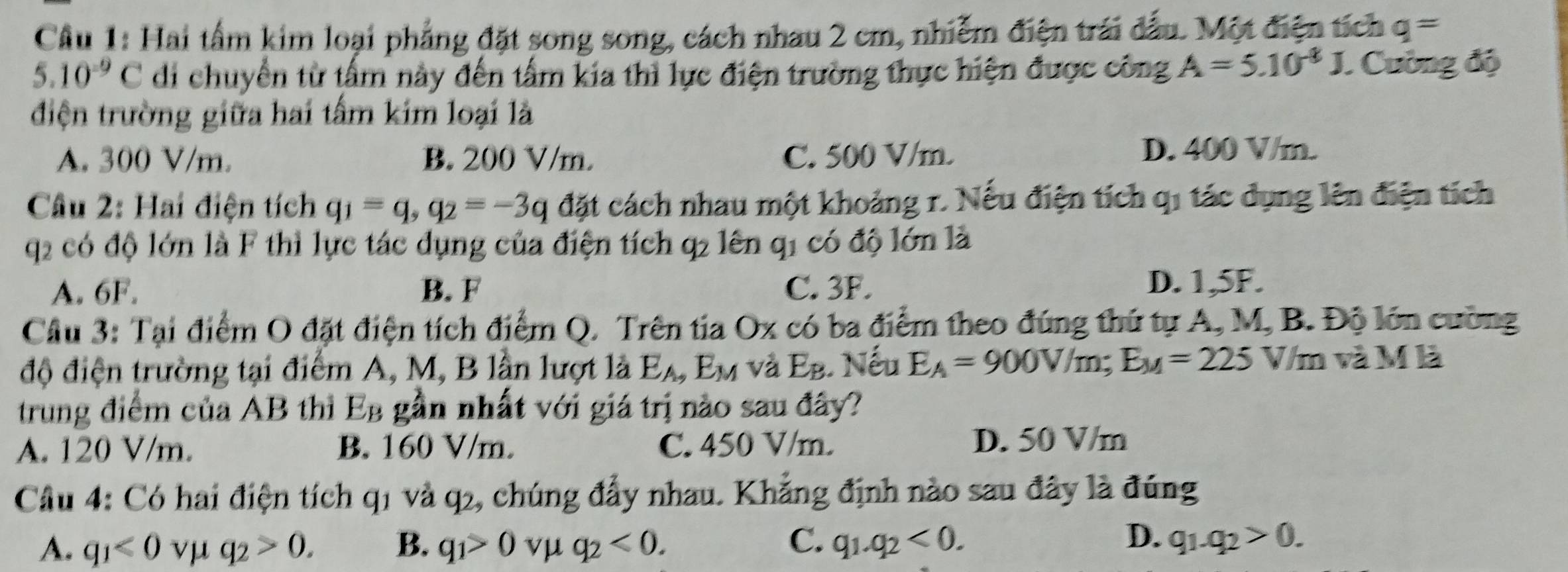 Hai tấm kim loại phẳng đặt song song, cách nhau 2 cm, nhiễm điện trái đấu. Một điện tích q=
5.10^(-9)C di chuyển từ tấm này đến tấm kia thì lực điện trường thực hiện được công A=5.10^(-8)J. Cường độ
điện trường giữa hai tấm kim loại là
A. 300 V/m. B. 200 V/m. C. 500 V/m.
D. 400 V/m.
Cầu 2: Hai điện tích q_1=q,q_2=-3q đặt cách nhau một khoảng r. Nếu điện tích qi tác dụng lên điện tích
q2 có độ lớn là F thì lực tác dụng của điện tích q2 lên q1 có độ lớn là
A. 6F. B. F C. 3F. D. 1,5F.
Cầu 3: Tại điểm O đặt điện tích điểm Q. Trên tia Ox có ba điểm theo đúng thứ tự A, M, B. Độ lớn cường
độ điện trường tại điểm A, M, B lần lượt là E_A,E_M và E_B 1. Nếu E_A=900V/m;E_M=225 V/m và M là
trung điểm của AB thì Eg gần nhất với giá trị nào sau đây?
A. 120 V/m. B. 160 V/m. C. 450 V/m. D. 50 V/m
Câu 4: Có hai điện tích q1 và q2, chúng đẩy nhau. Khẳng định nào sau đây là đúng
C.
D.
A. q_1<0</tex> vμ q_2>0. B. q_1>0 vμ q_2<0. q_1.q_2<0. q_1.q_2>0.