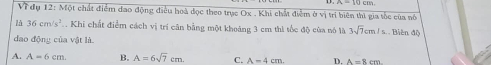 A=10cm.
V_1 * dụ 12: Một chất điểm dao động điều hoà dọc theo trục Ox . Khi chất điểm ở vị trí biên thì gia tốc của nó
là 36cm/s^2 1. Khi chất điểm cách vị trí cân bằng một khoảng 3 cm thì tốc độ của nó là 3sqrt(7)cm/s. Biên độ
dao động của vật là.
A. A=6cm. B. A=6sqrt(7)cm. D. A=8cm. 
C. A=4cm.