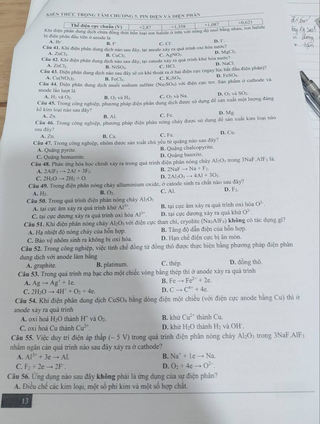 kiên thức trọng tâm chương 5. pin điện và điện phân
bị điện phân đầu tiên ở anode là
C. D. 1.
A. Br. B. F . C1^-
Câu 41. Khi điện phân dung dịch nào sau đây, tại anode xảy ra quá trình oxi hóa nước?
A. ZnCl₂. B. CuCl_2. C. AgNO₃. D. MgCl₂.
Câu 42. Khi điện phân dung dịch nào sau đây, tại catode xây ra quá trình khử hóa nước?
A. ZnCl_2 B. NiSO₄ C. HCl. D. NaCl.
Câu 43. Điện phân dung dịch nào sau đây sẽ có khí thoát ra ở hai điện cực (ngay lúc bắt đầu điện phân)?
A. Cu(NO_3)_2. B. FeCl_2. D. FeSO₄.
C. K_2SO_4.
Câu 44. Điện phân dung dịch muối sodium sulfate (Na_2SO_4) với điện cực trơ. Sản phẩm ở cathode và
anode lần lượt là O_2 và SO2.
A. l -|2 và O_2. B. O_2 và H_2. C. O_2 và Na.
D. (
Câu 45. Trong công nghiệp, phương pháp điện phân dung dịch được sử dụng để sản xuất một lượng đáng
kể kim loại nào sau đây? D. Ms
A. Zn. B. Al. C. Fe.
Câu 46. Trong công nghiệp, phương pháp điện phân nóng chảy được sử dụng để sản xuất kim loại nào
sau đây?
A. Zn. B. Ca. C. Fe. D. Cu.
Câu 47. Trong công nghiệp, nhôm được sản xuất chủ yếu từ quặng nào sau đây?
A. Quặng pyrite. B. Quặng chalcopyrite.
C. Quặng hemantite. D. Quặng bauxite.
Câu 48. Phản ứng hóa học chính xảy ra trong quá trình điện phân nóng chảy Al_2O_3 trong 3NaF.AIF_3 là:
A. 2AIF_3to 2AI+3F_2.
B. 2NaFto Na+F_2.
C. 2H_2Oto 2H_2+O.
D. 2Al_2O_3to 4Al+3O_2.
Câu 49. Trong điện phân nóng chây alluminium oxide, ở catode sinh ra chất nào sau đây?
A. H_2.
B. O_2. C. Al. D. F_2.
Câu 50. Trong quá trình điện phân nóng chảy Al_2O_3
A. tại cực âm xây ra quá trình khử Al^(3+). B. tại cực âm xảy ra quá trình oxi hóa O^(2-).
C. tại cực dương xảy ra quá trình oxi hóa Al^(3+). D. tại cực dương xảy ra quá khử O^(2-).
Câu 51. Khi điện phân nóng chảy Al_2O_3 với điện cực than chì, cryolite (Na₃AlF₆) không có tác dụng gì?
A. Hạ nhiệt độ nóng chảy của hỗn hợp. B. Tăng độ dẫn điện của hỗn hợp.
C. Bảo vệ nhôm sinh ra không bị oxi hóa. D. Hạn chế điện cực bị ăn mòn.
Câu 52. Trong công nghiệp, việc tinh chế đồng từ đồng thô được thực hiện bằng phương pháp điện phân
dung dịch với anode làm băng
A. graphite. B. platinum. C. thép. D. đồng thô.
Câu 53. Trong quá trình mạ bạc cho một chiếc vòng bằng thép thì ở anode xảy ra quá trình
A. Agto Ag^++1e.
B. Feto Fe^(2+)+2e.
C. 2H_2Oto 4H^++O_2+4e.
D. Cto C^(4+)+4e.
Câu 54. Khi điện phân dung dịch CuSO_4 bằng dòng điện một chiều (với điện cực anode bằng Cu) thì ở
anode xảy ra quá trình
A. oxi hoá H_2O thành H^+ và O_2. B. khử Cu^(2+) thành Cu
C. oxi hoá Cu thành Cu^(2+). D. khử H_2O thành H_2 và OH .
Câu 55. Việc duy trì điện áp thấp (~ 5 V) trong quá trình điện phân nóng chảy Al_2O_3 trong 3NaF AIF_3
nhằm ngăn cản quá trình nào sau đây xảy ra ở cathode?
A. Al^(3+)+3eto Al. B. Na^++1eto Na.
C. F_2+2eto 2F^-. D. O_2+4eto O^(2-).
Câu 56. Ứng dụng nào sau đây không phải là ứng dụng của sự điện phân?
A. Điều chế các kim loại, một số phi kim và một số hợp chất.
13