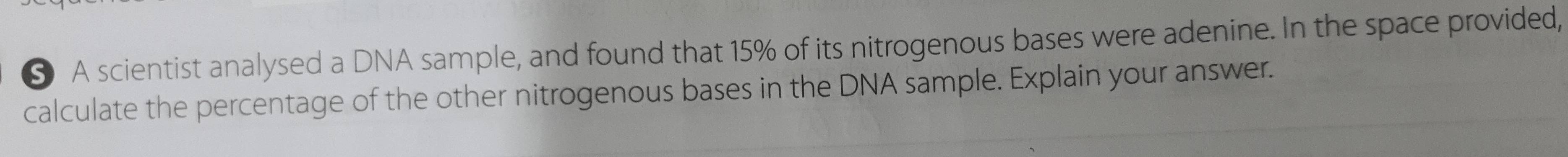 § A scientist analysed a DNA sample, and found that 15% of its nitrogenous bases were adenine. In the space provided, 
calculate the percentage of the other nitrogenous bases in the DNA sample. Explain your answer.