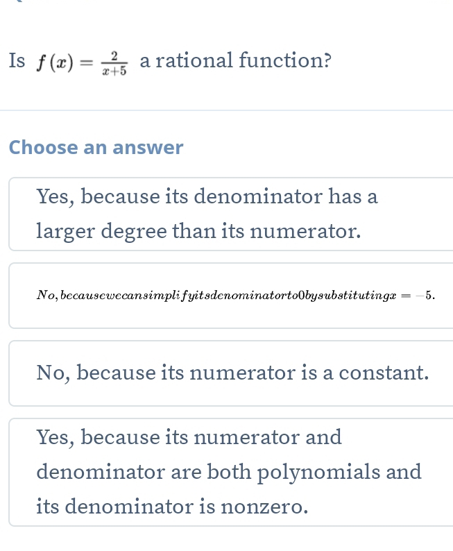 Is f(x)= 2/x+5  a rational function?
Choose an answer
Yes, because its denominator has a
larger degree than its numerator.
No, becausewecansimplifyitsdenominatortoObysubstitutings 2 =-5.
No, because its numerator is a constant.
Yes, because its numerator and
denominator are both polynomials and
its denominator is nonzero.