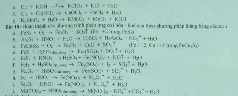 Cl_2+KOHxrightarrow I'KClO_3+KCl+H_2O
f. Cl_2+Ca(OH)_2to CaOCl_2+CaCl_2+H_2O
g. K_2MnO_4+H_2Oto KMnO_4+MnO_2+KOH
Bài 10: Hoàn thành các phương trình phân ứng oxi hóa - khử sau theo phương pháp thăng bằng electron:
a. FeS_2+O_2to Fe_2O_3+SO_2uparrow (Fe:+2 trongFeS_2)
b. As_2S_3+HNO_3+H_2Oto H_2SO_4+H_3AsO_4+NO_2uparrow +H_2O
c. FeCu_2S_2+O_2to Fe_2O_3+CuO+SO_2uparrow (Fe : +2 Cu:+1trongFeCu_2S_2)
d. FeS+H_2SO_4dse,ningto Fe_2(SO_4)_3+SO_2uparrow +H_2O
c. FeS_2+HNO_3to H_2SO_4+Fe(NO_3)_3+NOuparrow +H_2O
f. FeI_2+H_2SO_4dic,nongto Fe_2(SO_4)_3+I_2+SO_2uparrow +H_2O
g. Fe_xO_y+H_2SO_4dse,ningto Fe_2(SO_4)_3+SO_2uparrow +H_2O
h. Fe+HNO_3to Fe(NO_3)_3+N_mO_nuparrow +H_2O
i. Fe_xO_y+HNO_3to Fe(NO_3)_3+N_mO_nuparrow +H_2O
j. M_2(CO_3)_n+HNO_3d_ic,ningto M(NO_3)_m+NO_2uparrow +CO_2uparrow +H_2O