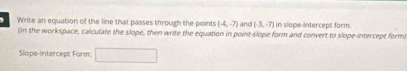 Write an equation of the line that passes through the points (-4,-7) and (-3,-7) in slope-intercept form. 
(In the workspace, calculate the slope, then write the equation in point-slope form and convert to slope-intercept form) 
Slope-Intercept Form: frac  □  □°