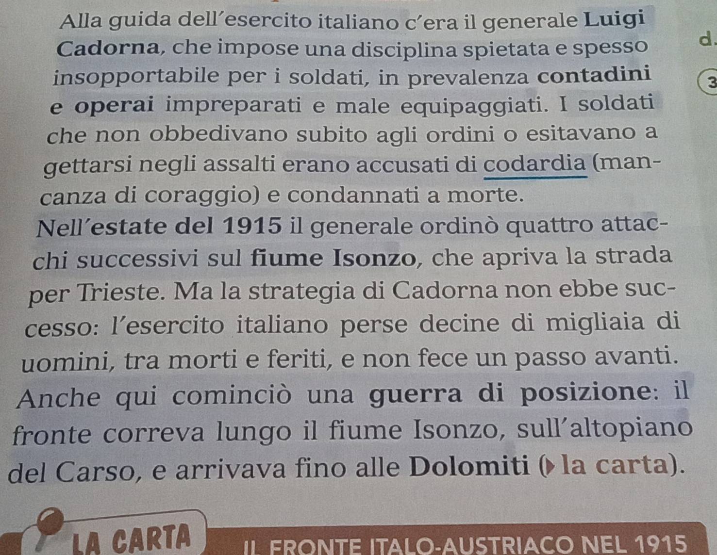 Alla guida dell’esercito italiano c’era il generale Luigi 
Cadorna, che impose una disciplina spietata e spesso 
d. 
insopportabile per i soldati, in prevalenza contadini 
3 
e operai impreparati e male equipaggiati. I soldati 
che non obbedivano subito agli ordini o esitavano a 
gettarsi negli assalti erano accusati di codardia (man- 
canza di coraggio) e condannati a morte. 
Nell’estate del 1915 il generale ordinò quattro attac- 
chi successivi sul fiume Isonzo, che apriva la strada 
per Trieste. Ma la strategia di Cadorna non ebbe suc- 
cesso: l’esercito italiano perse decine di migliaia di 
uomini, tra morti e feriti, e non fece un passo avanti. 
Anche qui cominciò una guerra di posizione: il 
fronte correva lungo il fiume Isonzo, sull´altopiano 
del Carso, e arrivava fino alle Dolomiti ( la carta). 
LA CARTA IL FRONTE ITALO-AUSTRIACO NEL 1915