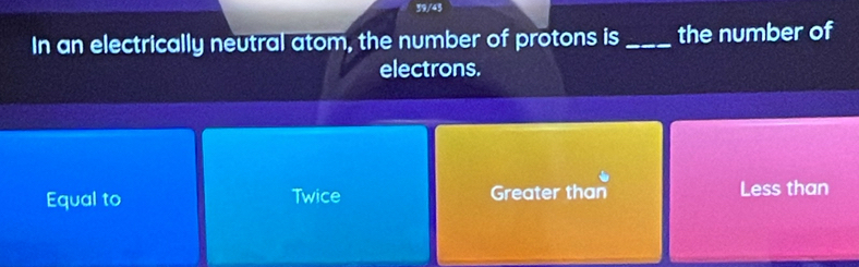 39/45
In an electrically neutral atom, the number of protons is _the number of
electrons.
Equal to Twice Greater than Less than