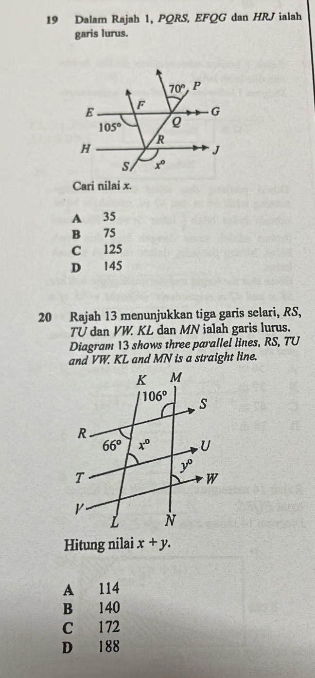 Dalam Rajah 1, PQRS, EFQG dan HRJ ialah
garis lurus.
Cari nilai x.
A 35
B 75
C 125
D €145
20 Rajah 13 menunjukkan tiga garis selari, RS,
TU dan VW. KL dan MN ialah garis lurus.
Diagram 13 shows three parallel lines, RS, TU
and VW. KL and MN is a straight line.
Hitung nilai x+y.
A 114
B 140
C 172
D 188