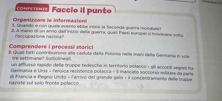 laviazione bri 
competenze Faccio il punto 
Organizzare le informazioni 
1. Quando e con quale evento ebbe inizio la Seconda guerra mondiale? 
2. A meno di un anno dall’inizio della guerra, quali Paesi europei si trovavano sotto 
l'occupazione nazista? 
Comprendere i processi storici 
3. Quali fatti contribuirono alla caduta della Polonia nelle mani della Germania in sole 
tre settimane? Sottolineali. 
un afflusso rapido delle truppe tedesche in territorio polacco • gli accordi segreti fra 
Germania e Urss • l’eroica resistenza polacca • il mancato soccorso militare da parte 
di Francia e Regno Unito • l'arrivo del grande gelo • il concentramento delle truppe 
naziste sul solo fronte polacco