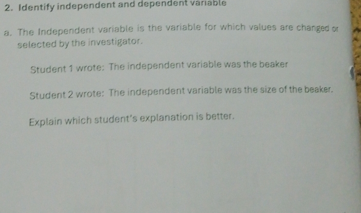 Identify independent and dependent variable 
a. The Independent variable is the variable for which values are changed or 
selected by the investigator. 
Student 1 wrote: The independent variable was the beaker 
Student 2 wrote: The independent variable was the size of the beaker. 
Explain which student’s explanation is better.