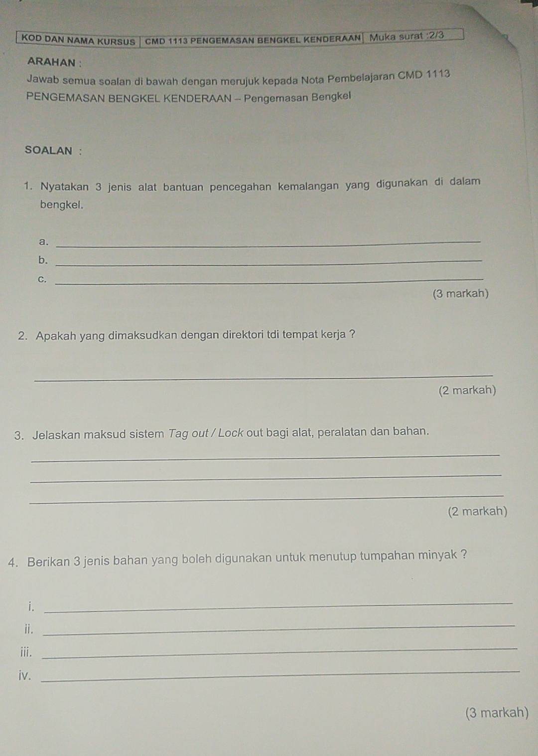 KOD DAN NAMA KURSUS CMD 1113 PENGEMASAN BENGKEL KENDERAAN Muka surat : 2/3
ARAHAN : 
Jawab semua soalan di bawah dengan merujuk kepada Nota Pembelajaran CMD 1113
PENGEMASAN BENGKEL KENDERAAN - Pengemasan Bengkel 
SOALAN : 
1. Nyatakan 3 jenis alat bantuan pencegahan kemalangan yang digunakan di dalam 
bengkel. 
a. 
_ 
b._ 
C. 
_ 
(3 markah) 
2. Apakah yang dimaksudkan dengan direktori tdi tempat kerja ? 
_ 
(2 markah) 
3. Jelaskan maksud sistem Tag out / Lock out bagi alat, peralatan dan bahan. 
_ 
_ 
_ 
(2 markah) 
4. Berikan 3 jenis bahan yang boleh digunakan untuk menutup tumpahan minyak ? 
i. 
_ 
ⅱ. 
_ 
iii. 
_ 
iv. 
_ 
(3 markah)