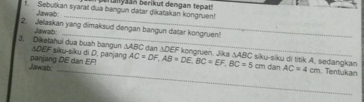 pertanyaán berikut dengan tepat! 
1. Sebutkan syarat dua bangun datar dikatakan kongruen! 
Jawab: 
_ 
2. Jelaskan yang dimaksud dengan bangun datar kongruen! 
Jawab: 
_ 
∆DEF siku-siku di D, panjang 
3. Diketahui dua buah bangun △ ABC dan △ DEF kongruen. Jika △ ABC siku-siku di titik A, sedangkan AC=4cm
panjang DE dan EF! AC=DF, AB=DE, BC=EF, BC=5cm
Jawab: dan 
_. Tentukan