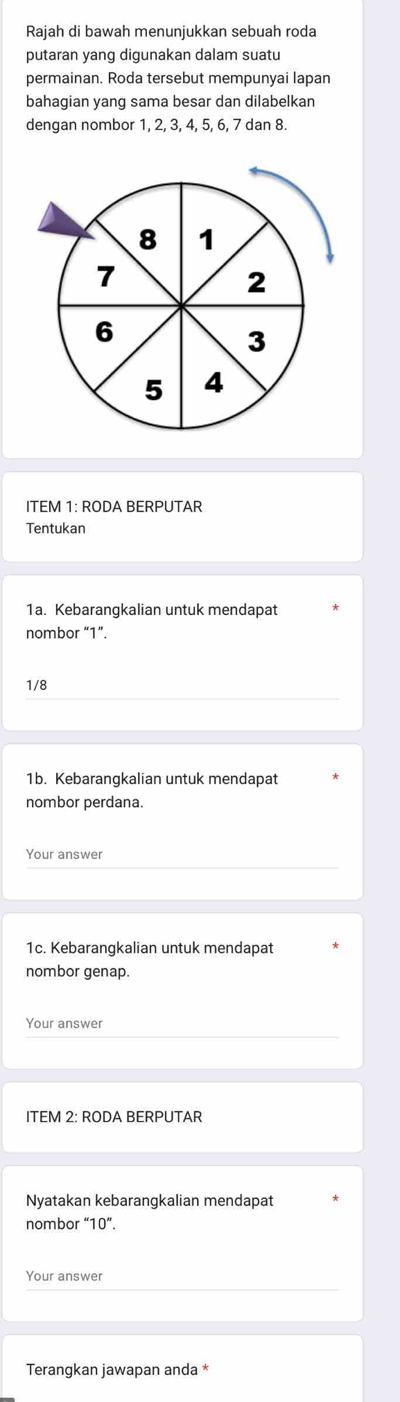 Rajah di bawah menunjukkan sebuah roda 
putaran yang digunakan dalam suatu 
permainan. Roda tersebut mempunyai lapan 
bahagian yang sama besar dan dilabelkan 
dengan nombor 1, 2, 3, 4, 5, 6, 7 dan 8. 
ITEM 1: RODA BERPUTAR 
Tentukan 
1a. Kebarangkalian untuk mendapat 
nombor “ 1 ”. 
1/8 
1b. Kebarangkalian untuk mendapat 
nombor perdana. 
Your answer 
1c. Kebarangkalian untuk mendapat 
nombor genap. 
Your answer 
ITEM 2: RODA BERPUTAR 
Nyatakan kebarangkalian mendapat 
nombor “ 10 ”. 
Your answer 
Terangkan jawapan anda *