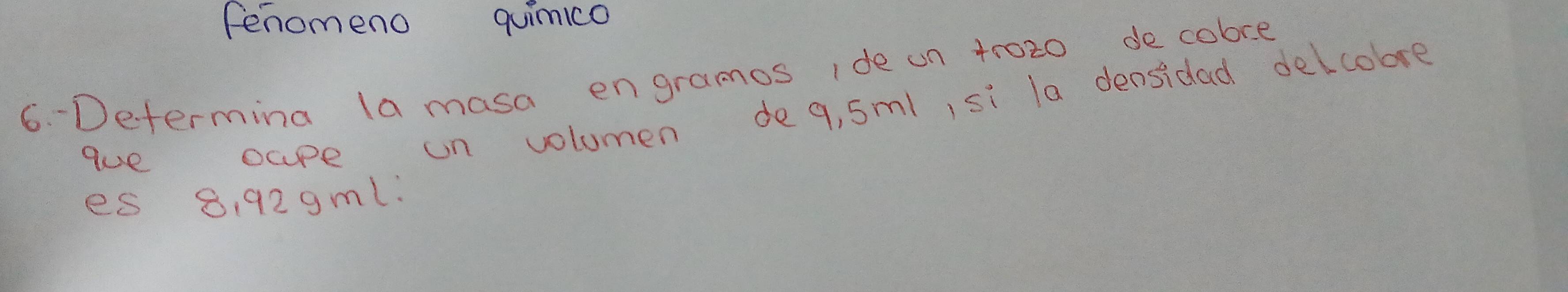 fenomeno quimico 
6. Determina la masa engramos ide on tr020 de cobre 
que oape un volumen de 9, 5ml, si la densidad delcobre 
es 8, 929ml.