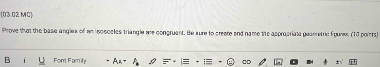 (03.02 MC) 
Prove that the base angles of an isosceles triangle are congruent. Be sure to create and name the appropriate geometric figures. (10 points) 
B Font Family