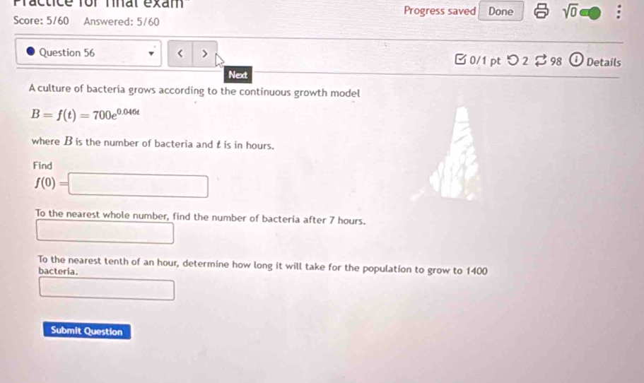 Practice for nnal exam Progress saved Done sqrt(0) a 
Score: 5/60 Answered: 5/60 
Question 56 Details 
□ 0/1 pt つ 2 $ 98 
Next 
A culture of bacteria grows according to the continuous growth model
B=f(t)=700e^(0.046t)
where B is the number of bacteria and t is in hours. 
Find
f(0)=□
To the nearest whole number, find the number of bacteria after 7 hours. 
□ 
To the nearest tenth of an hour, determine how long it will take for the population to grow to 1400
bacteria. 
□ 
Submit Question