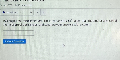 Finar Exan 12 
Score: 0/50 0/50 answered 
Question 1 < 
Two angles are complementary. The larger angle is  32° larger than the smaller angle. Find 
the measure of both angles, and separate your answers with a comma. 
D 
Submit Question