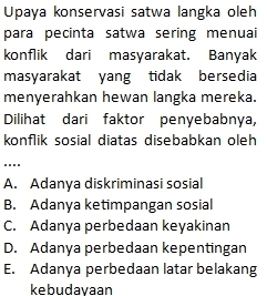 Upaya konservasi satwa langka oleh
para pecinta satwa sering menuai
konflik dari masyarakat. Banyak
masyarakat yang tidak bersedia
menyerahkan hewan langka mereka.
Dilihat dari faktor penyebabnya,
konflik sosial diatas disebabkan oleh
....
A. Adanya diskriminasi sosial
B. Adanya ketimpangan sosial
C. Adanya perbedaan keyakinan
D. Adanya perbedaan kepentingan
E. Adanya perbedaan latar belakang
kebudayaan