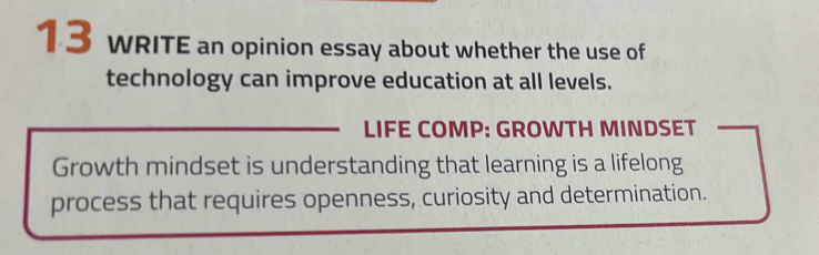 wRITE an opinion essay about whether the use of 
technology can improve education at all levels. 
LIFE COMP: GROWTH MINDSET 
Growth mindset is understanding that learning is a lifelong 
process that requires openness, curiosity and determination.