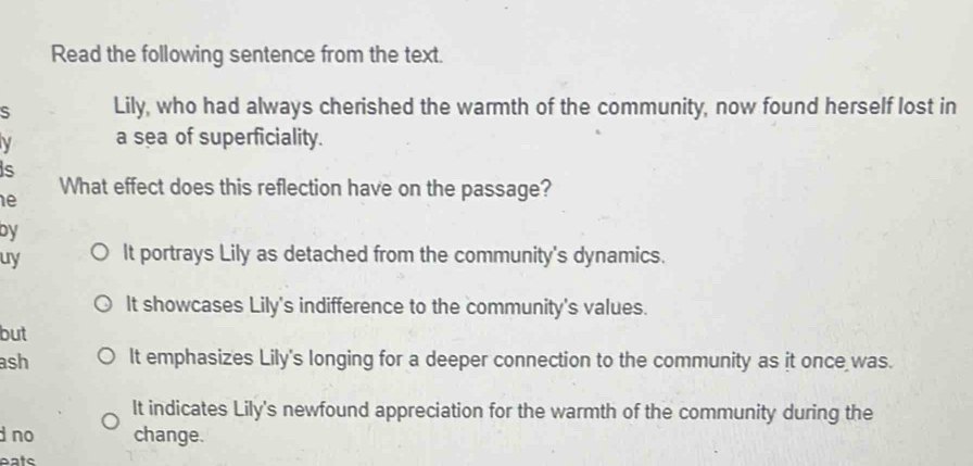 Read the following sentence from the text.
s Lily, who had always cherished the warmth of the community, now found herself lost in
a sea of superficiality.
is
e
What effect does this reflection have on the passage?
by
uy It portrays Lily as detached from the community's dynamics.
It showcases Lily's indifference to the community's values.
but
ash It emphasizes Lily's longing for a deeper connection to the community as it once was.
It indicates Lily's newfound appreciation for the warmth of the community during the
d no change.