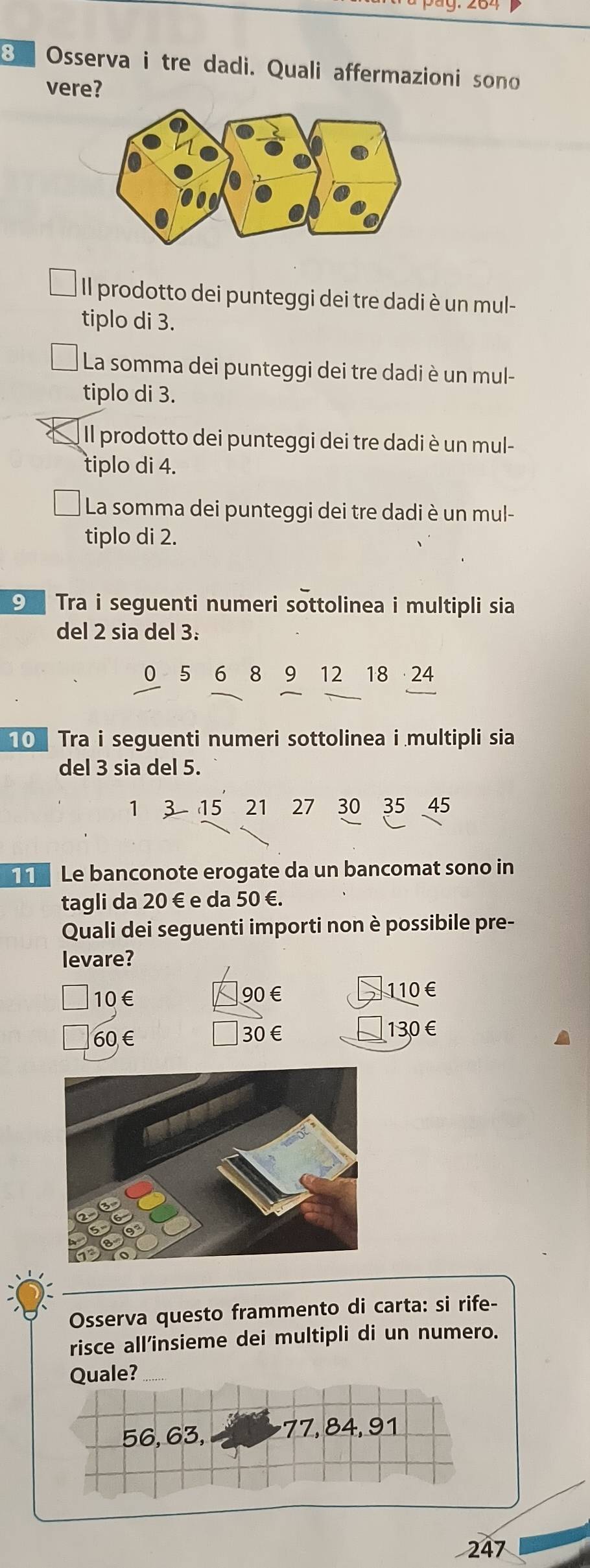 Osserva i tre dadi. Quali affermazioni sono
vere?
Il prodotto dei punteggi dei tre dadi è un mul-
tiplo di 3.
La somma dei punteggi dei tre dadi è un mul-
tiplo di 3.
Il prodotto dei punteggi dei tre dadi è un mul-
tiplo di 4.
La somma dei punteggi dei tre dadi è un mul-
tiplo di 2.
⑨ Tra i seguenti numeri sottolinea i multipli sia
del 2 sia del 3 :
0 5 6 8 9 12 18 24
0 Tra i seguenti numeri sottolinea i multipli sia
del 3 sia del 5.
1 3 15 21 27 30 35 45
T Le banconote erogate da un bancomat sono in
tagli da 20 € e da 50 €.
Quali dei seguenti importi non è possibile pre-
levare?
10€ 90 € 110€
60 € 30 € 130€
Osserva questo frammento di carta: si rife-
risce all’insieme dei multipli di un numero.
Quale?
56, 63, 77, 84, 91
247