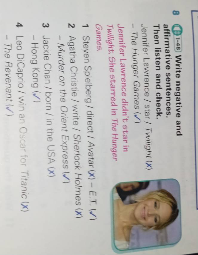 8 ( 1-48 Write negative and 
affirmative sentences. 
Then listen and check. 
Jennifer Lawrence / star / Twilight (X) 
- The Hunger Games (✓) 
Jennifer Lawrence didn't star in 
Twilight. She starred in The Hunger 
Games. 
1 Steyen Spielberg / direct / Avatar (X) - E. T. (√) 
2 Agatha Christie / write / Sherlock Holmes (X) 
- Murder on the Orient Express (✔) 
3 Jackie Chan / born / in the USA (x) 
- Hong Kong (✓) 
4 Leo DiCaprio / win an Oscar for Titanic (X) 
- The Revenant (✓)