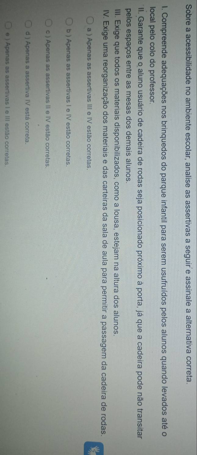 Sobre a acessibilidade no ambiente escolar, analise as assertivas a seguir'e assinale a alternativa correta.
I. Compreende adequações nos brinquedos do parque infantil para serem usufruídos pelos alunos quando levados até o
local pelo colo do professor.
II. Garante que o aluno usuário de cadeira de rodas seja posicionado próximo à porta, já que a cadeira pode não transitar
pelos espaços entre as mesas dos demais alunos.
III. Exige que todos os materiais disponibilizados, como a lousa, estejam na altura dos alunos.
IV. Exige uma reorganização dos materiais e das carteiras da sala de aula para permitir a passagem da cadeira de rodas.
a ) Apenas as assertivas III e IV estão corretas.
b ) Apenas as assertivas I e IV estão corretas.
c ) Apenas as assertivas II e IV estão corretas.
d ) Apenas a assertiva IV está correta.
e ) Apenas as assertivas I e III estão corretas.