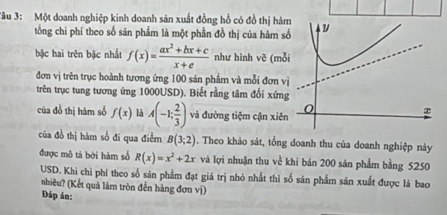 Tâu 3: Một doanh nghiệp kinh doanh sản xuất đồng hồ có đồ thị hàm 
tổng chi phí theo số sản phẩm là một phần đồ thị của hàm s 
bậc hai trên bậc nhất f(x)= (ax^2+bx+c)/x+e  như hình vẽ (mỗ 
đơn vị trên trục hoành tương ứng 100 sản phẩm và mỗi đơn v 
trên trục tung tương ứng 1000USD). Biết rằng tâm đối xứng 
của đồ thị hàm số f(x) là A(-1; 2/3 ) và đường tiệm cận xiên 
của đồ thị hàm số đi qua điểm B(3;2). Theo khảo sát, tổng doanh thu của doanh nghiệp này 
được mô tả bởi hàm số R(x)=x^2+2x và lợi nhuận thu về khi bán 200 sản phẩm bằng 5250
USD. Khi chì phí theo số sản phẩm đạt giá trị nhỏ nhất thì số sản phẩm săn xuất được là bao 
nhiêu? (Kết quả làm tròn đến hàng đơn vị) 
Đáp án: