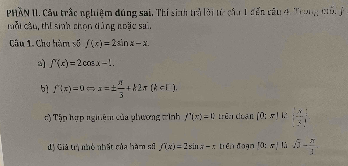 PHÀN II. Câu trắc nghiệm đúng sai. Thí sinh trả lời từ câu 1 đến câu 4. Trong mỗi ý 
mỗi câu, thí sinh chọn đúng hoặc sai. 
Câu 1. Cho hàm số f(x)=2sin x-x. 
a) f'(x)=2cos x-1. 
b) f'(x)=0Leftrightarrow x=±  π /3 +k2π (k∈ □ ). 
c) Tập hợp nghiệm của phương trình f'(x)=0 trên doạn [0:π ] là   π /3 
d) Giá trị nhỏ nhất của hàm số f(x)=2sin x-x trên đoạn [0:π ]1.1sqrt(3)- π /3 .