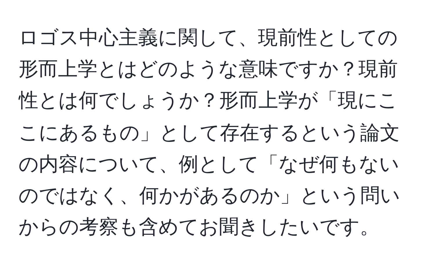 ロゴス中心主義に関して、現前性としての形而上学とはどのような意味ですか？現前性とは何でしょうか？形而上学が「現にここにあるもの」として存在するという論文の内容について、例として「なぜ何もないのではなく、何かがあるのか」という問いからの考察も含めてお聞きしたいです。