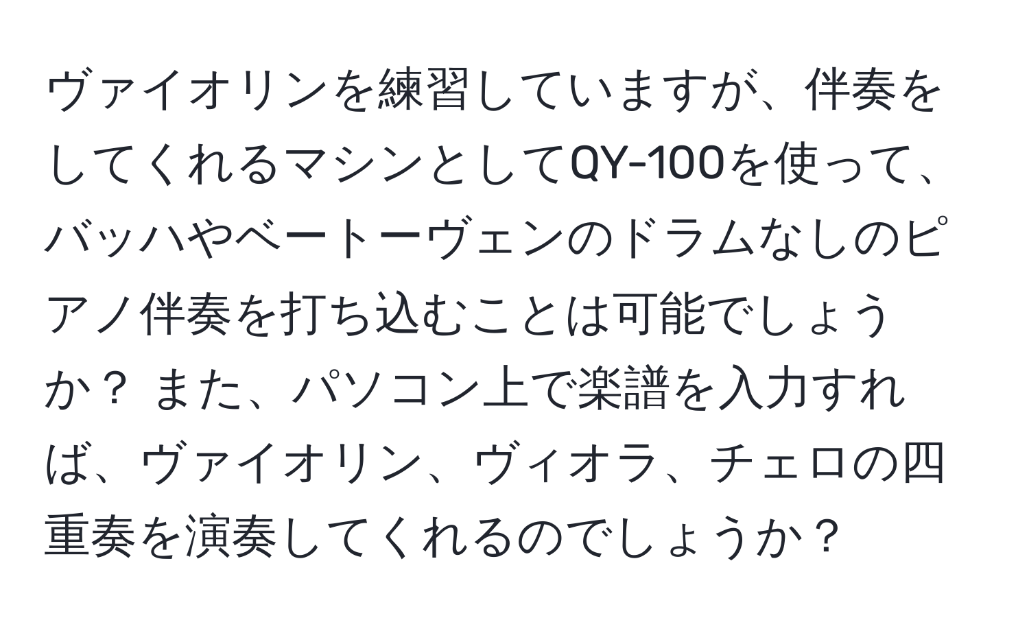 ヴァイオリンを練習していますが、伴奏をしてくれるマシンとしてQY-100を使って、バッハやベートーヴェンのドラムなしのピアノ伴奏を打ち込むことは可能でしょうか？ また、パソコン上で楽譜を入力すれば、ヴァイオリン、ヴィオラ、チェロの四重奏を演奏してくれるのでしょうか？