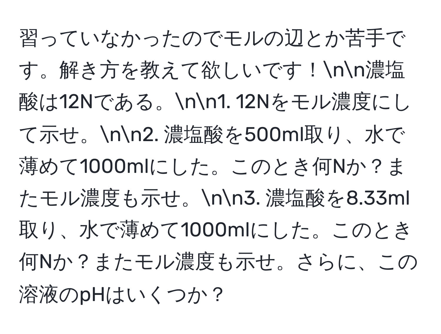 習っていなかったのでモルの辺とか苦手です。解き方を教えて欲しいです！nn濃塩酸は12Nである。nn1. 12Nをモル濃度にして示せ。nn2. 濃塩酸を500ml取り、水で薄めて1000mlにした。このとき何Nか？またモル濃度も示せ。nn3. 濃塩酸を8.33ml取り、水で薄めて1000mlにした。このとき何Nか？またモル濃度も示せ。さらに、この溶液のpHはいくつか？