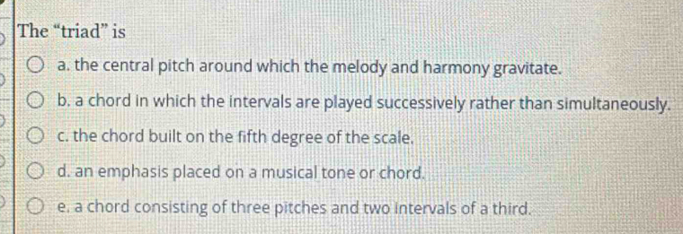 The “triad” is
a. the central pitch around which the melody and harmony gravitate.
b, a chord in which the intervals are played successively rather than simultaneously.
c. the chord built on the fifth degree of the scale.
d. an emphasis placed on a musical tone or chord.
e, a chord consisting of three pitches and two intervals of a third.