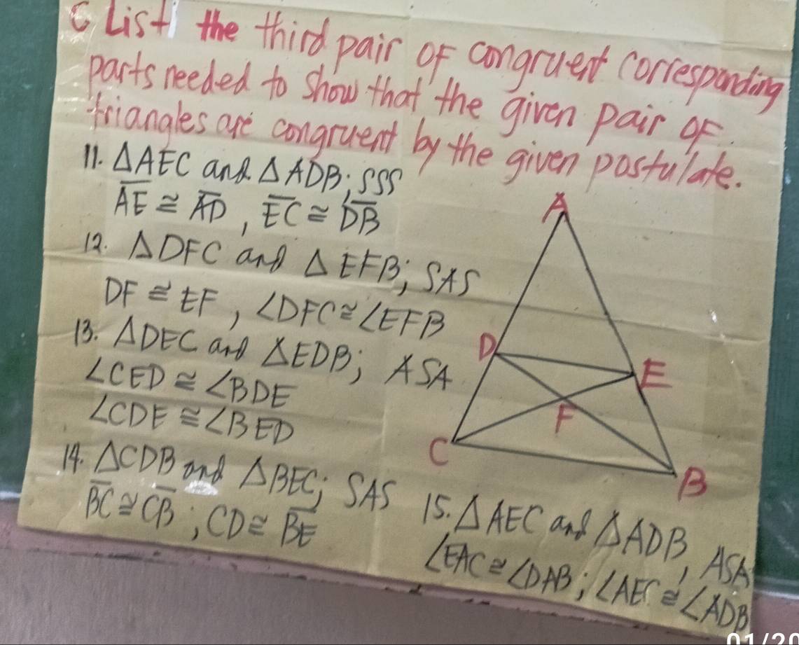 list the third pair of congruent correspanding 
parts needed to show that the given pair o 
triangles are congruent by the given pastulate. 
11. △ AEC and △ ADB ('()
overline AE≌ overline AD, overline EC≌ overline DB
12. △ DFC and △ EFB;SAS 
13. DF≌ EF, ∠ DFC≌ ∠ EFB △ DEC and
∠ CED≌ ∠ BDE △ EDB; ASA
∠ CDE≌ ∠ BED
14. △ CDB and △ BEC SAs △ AEC and △ ADB
overline BC≌ overline CB; CD≌ overline BE
∠ EAC≌ ∠ DAB; ∠ AEC≌ ∠ ADB
ASA